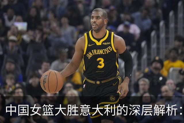 中国女篮大胜意大利的深层解析：成绩背后的隐患与挑战