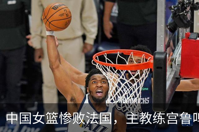 中国女篮惨败法国，主教练宫鲁鸣应负主要责任