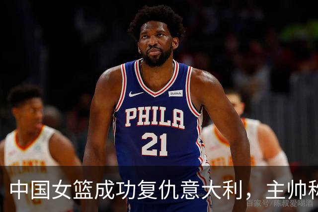 中国女篮成功复仇意大利，主帅称赞关键球员表现出色