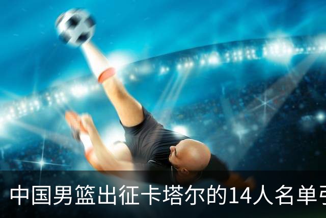 中国男篮出征卡塔尔的14人名单引发球迷忧虑