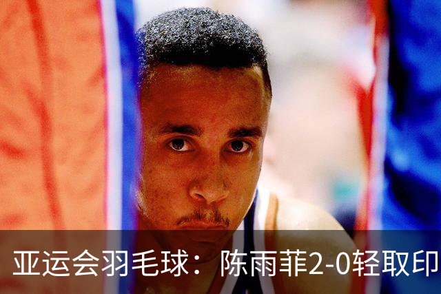亚运会羽毛球：陈雨菲2-0轻取印尼选手，助国羽闯入决赛