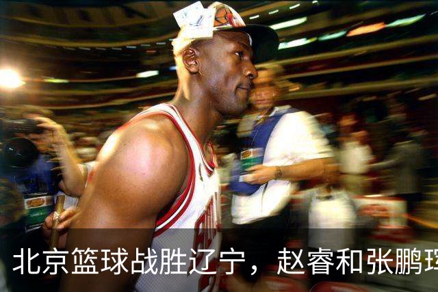 北京篮球战胜辽宁，赵睿和张鹏珲表现出色