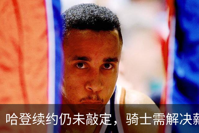 哈登续约仍未敲定，骑士需解决薪资困境