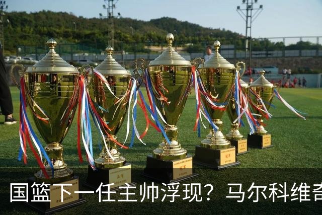 国篮下一任主帅浮现？马尔科维奇三大优势解读