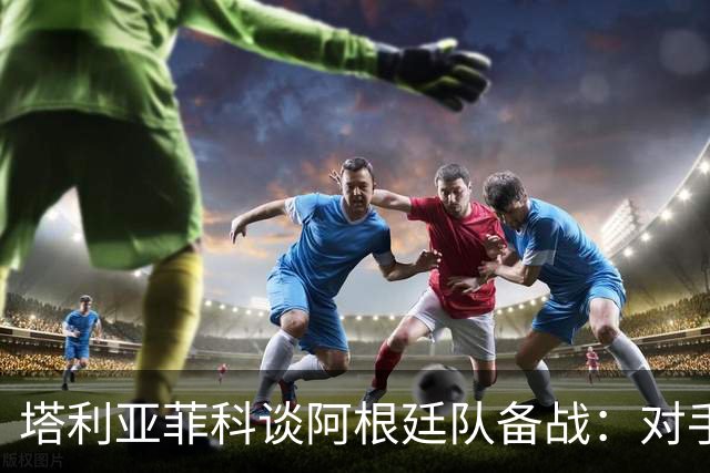 塔利亚菲科谈阿根廷队备战：对手一直未变