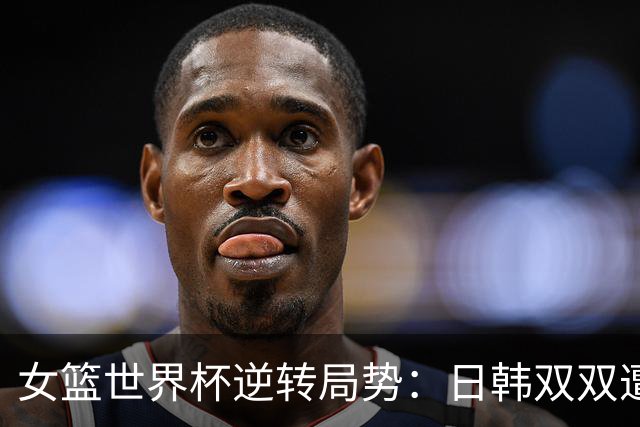 女篮世界杯逆转局势：日韩双双遭遇淘汰，中国面临关键挑战