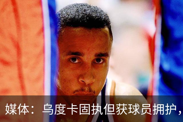 媒体：乌度卡固执但获球员拥护，能否变通影响火箭战力