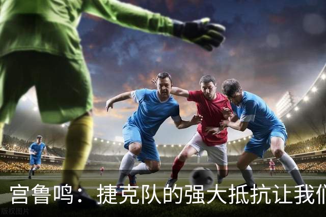 宫鲁鸣：捷克队的强大抵抗让我们面临挑战，胜利靠队员的必胜信念