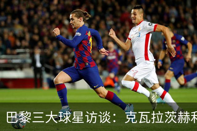 巴黎三大球星访谈：克瓦拉茨赫利亚与登贝莱的成长之路