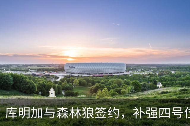 库明加与森林狼签约，补强四号位与篮板漏洞