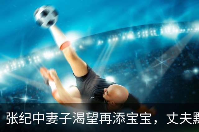 张纪中妻子渴望再添宝宝，丈夫默默陪伴