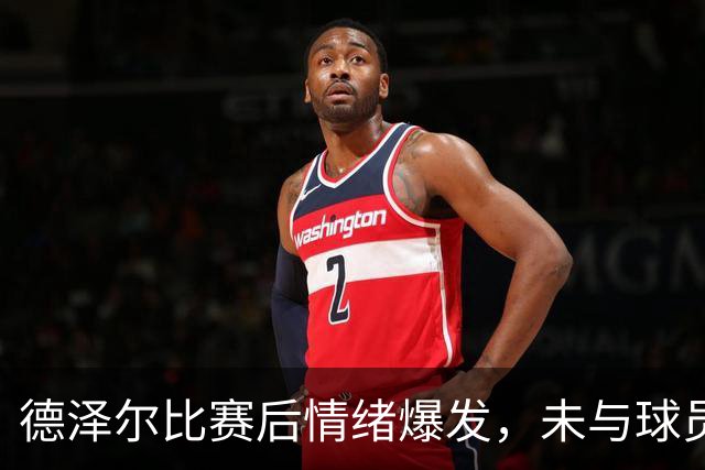 德泽尔比赛后情绪爆发，未与球员沟通
