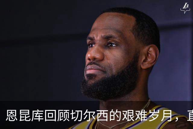 恩昆库回顾切尔西的艰难岁月，直言不满米兰的决策