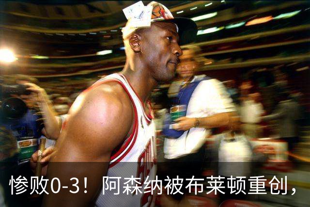 惨败0-3！阿森纳被布莱顿重创，阿尔特塔怒斥球队失态