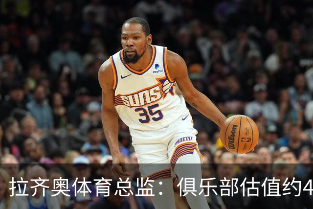 拉齐奥体育总监：俱乐部估值约4亿欧元，前景乐观