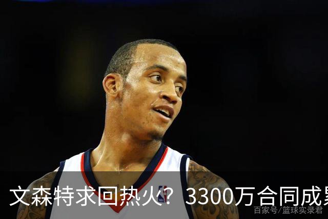 文森特求回热火？3300万合同成累赘