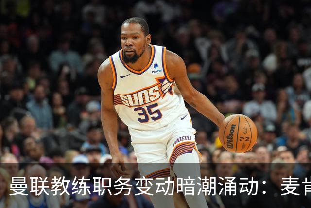 曼联教练职务变动暗潮涌动：麦肯纳愿舍弃分成争机遇