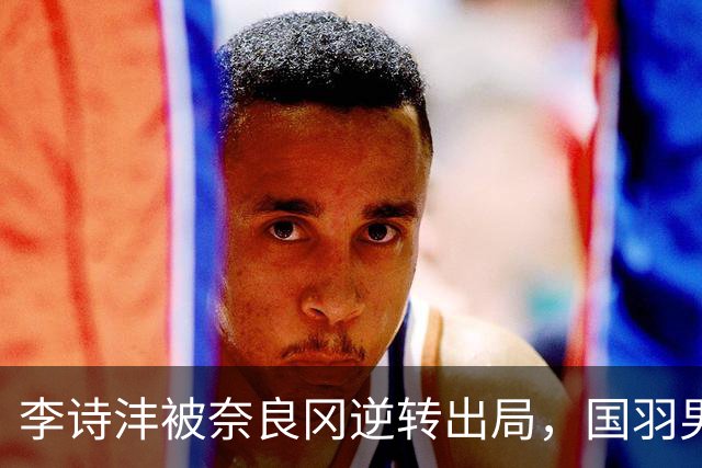 李诗沣被奈良冈逆转出局，国羽男单全军覆没