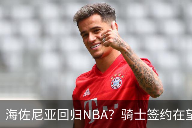 海佐尼亚回归NBA？骑士签约在望，状态火热