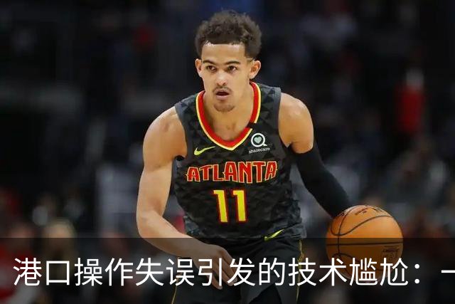 港口操作失误引发的技术尴尬：一个标识的“大拆迁