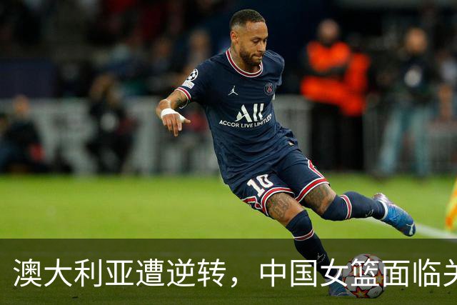 澳大利亚遭逆转，中国女篮面临关键挑战