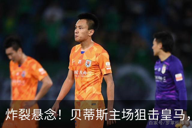 炸裂悬念！贝蒂斯主场狙击皇马，老将重返战场