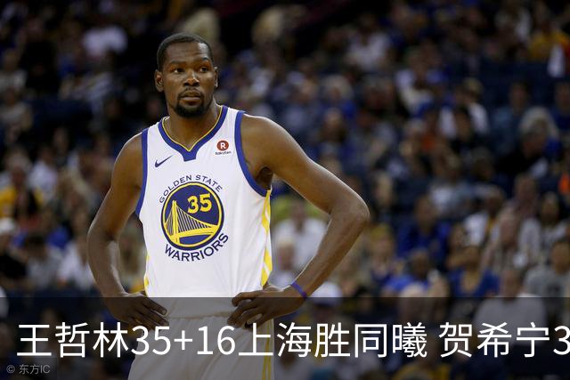 王哲林35+16上海胜同曦 贺希宁31分深圳胜北控