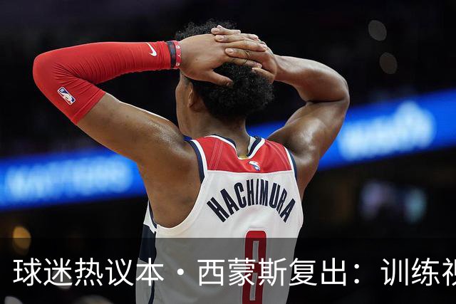 球迷热议本·西蒙斯复出：训练视频效果如何？为何签下钓鱼赛冠军？