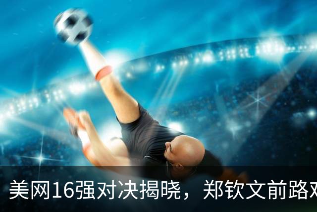 美网16强对决揭晓，郑钦文前路艰难