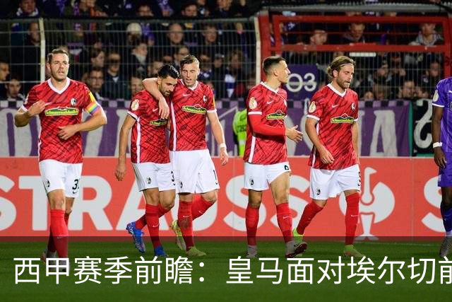 西甲赛季前瞻：皇马面对埃尔切前景乐观