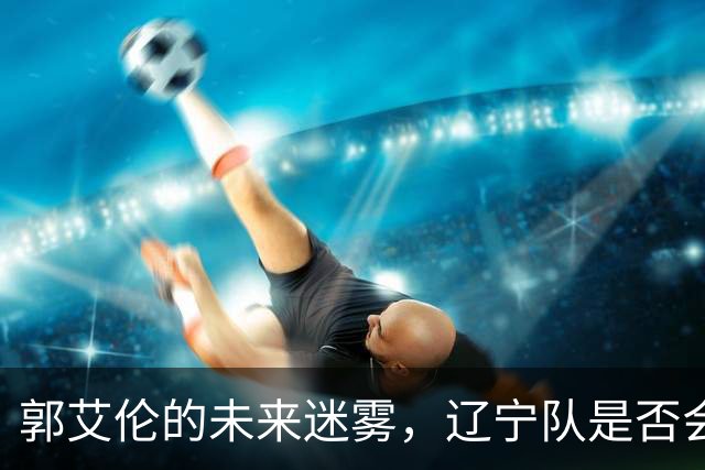 郭艾伦的未来迷雾，辽宁队是否会重新接纳这位传奇？