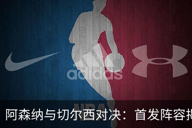 阿森纳与切尔西对决：首发阵容揭晓