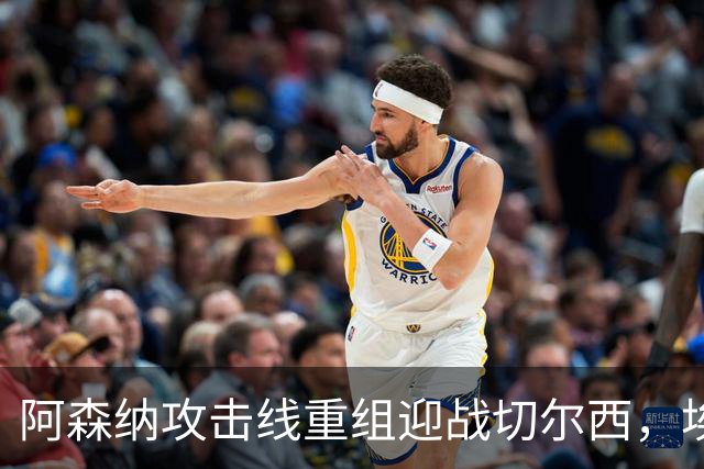 阿森纳攻击线重组迎战切尔西，埃泽与措利斯成焦点