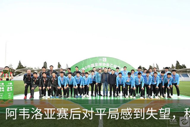 阿韦洛亚赛后对平局感到失望，称需专注球队表现