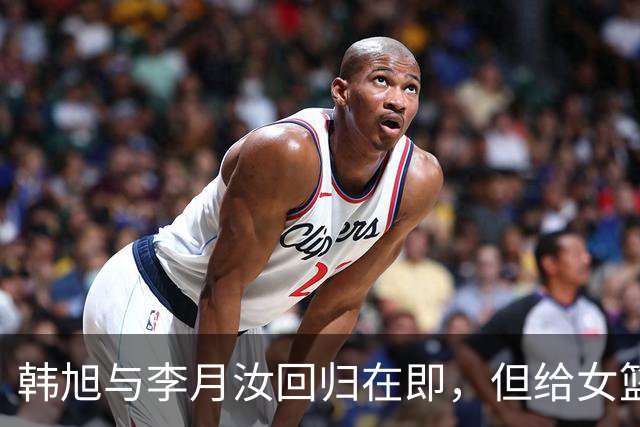 韩旭与李月汝回归在即，但给女篮的准备时间只剩72小时？