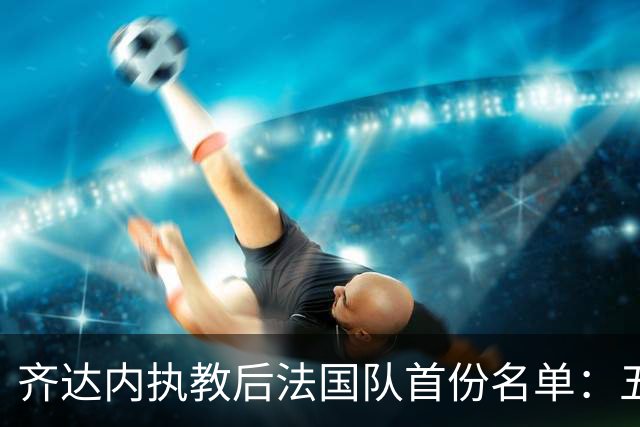 齐达内执教后法国队首份名单：五位新星入选，楚阿梅尼未能上榜