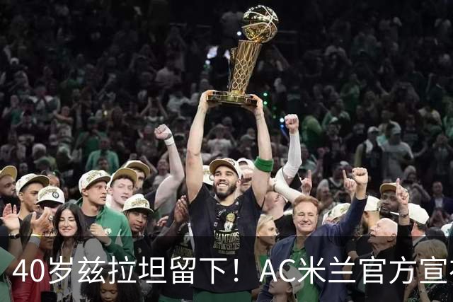 40岁兹拉坦留下！AC米兰官方宣布伊布续约一年