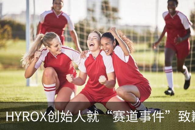 HYROX创始人就“赛道事件”致歉并承诺改进