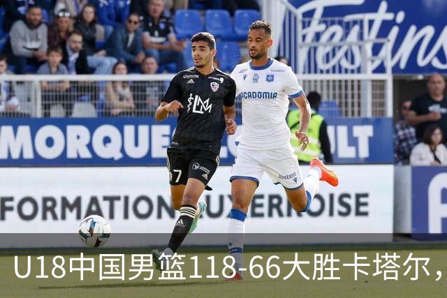 U18中国男篮118‑66大胜卡塔尔，全队多点开花