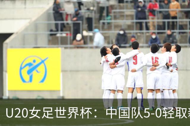 U20女足世界杯：中国队5-0轻取新喀里多尼亚，年轻球员表现出色