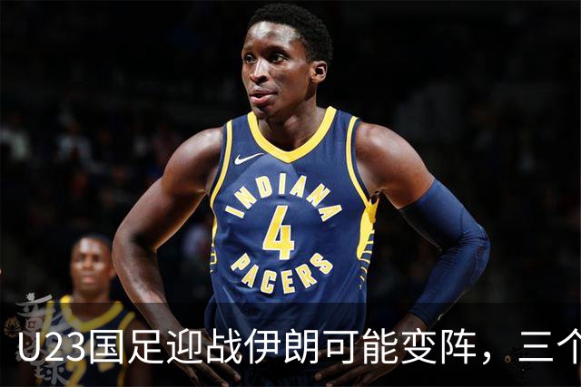 U23国足迎战伊朗可能变阵，三个关键位置需调整
